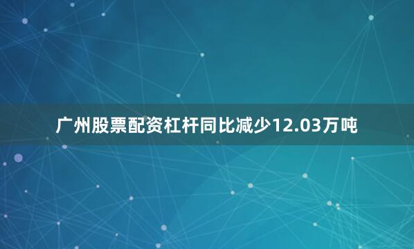 广州股票配资杠杆同比减少12.03万吨