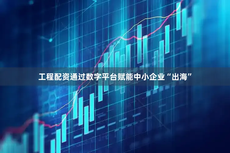 工程配资通过数字平台赋能中小企业“出海”