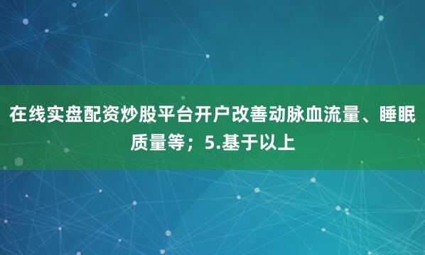 在线实盘配资炒股平台开户改善动脉血流量、睡眠质量等；5.基于以上