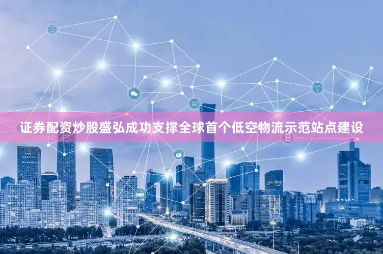 证券配资炒股盛弘成功支撑全球首个低空物流示范站点建设