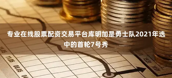 专业在线股票配资交易平台库明加是勇士队2021年选中的首轮7号秀
