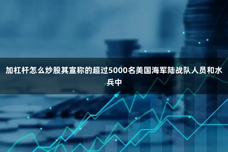 加杠杆怎么炒股其宣称的超过5000名美国海军陆战队人员和水兵中
