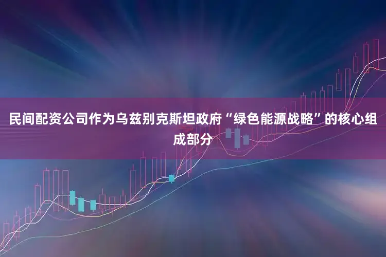民间配资公司作为乌兹别克斯坦政府“绿色能源战略”的核心组成部分
