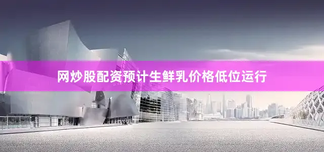 网炒股配资预计生鲜乳价格低位运行