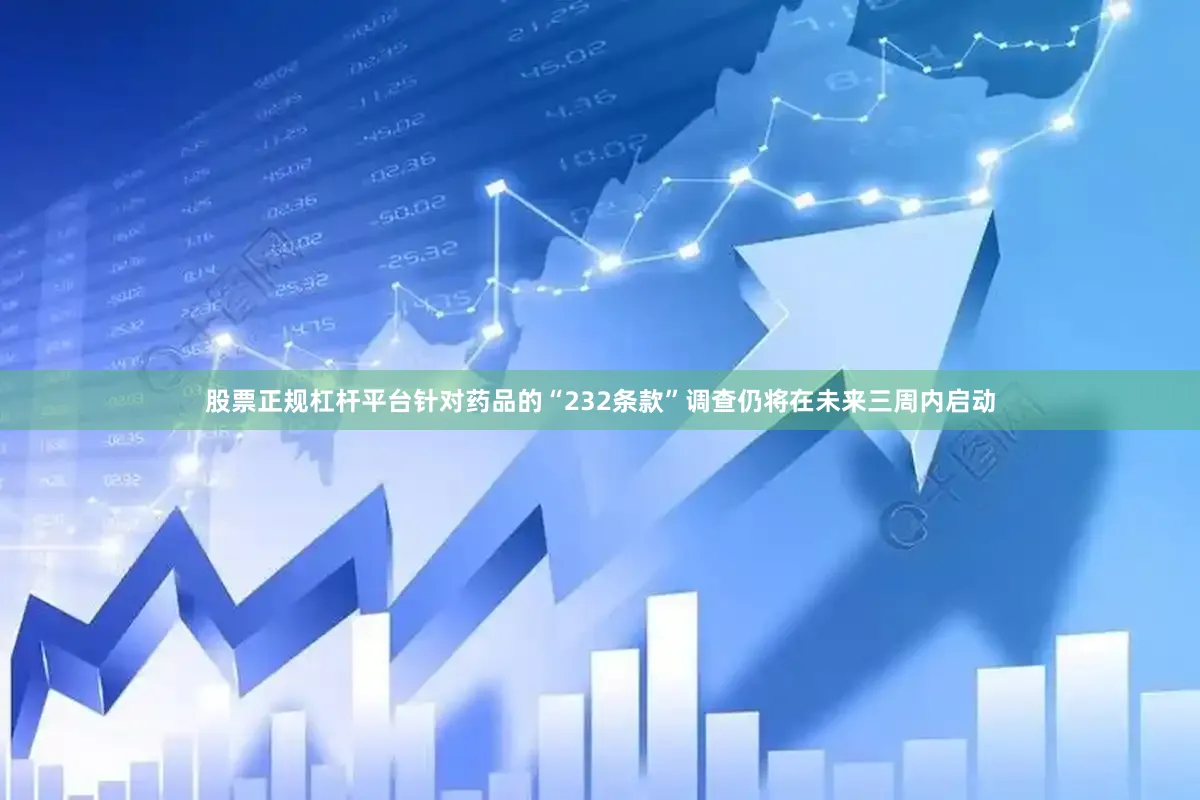 股票正规杠杆平台针对药品的“232条款”调查仍将在未来三周内启动