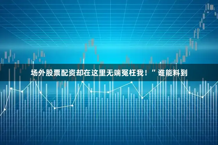 场外股票配资却在这里无端冤枉我！”谁能料到