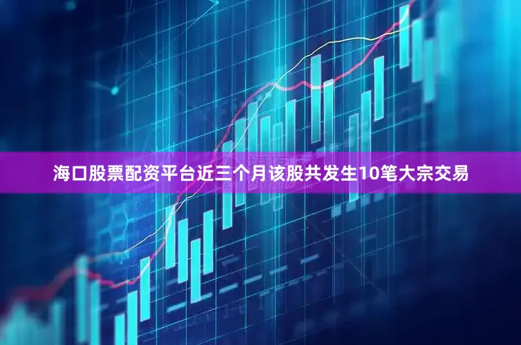 海口股票配资平台近三个月该股共发生10笔大宗交易