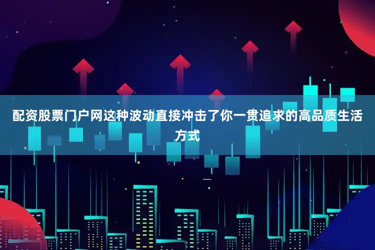配资股票门户网这种波动直接冲击了你一贯追求的高品质生活方式