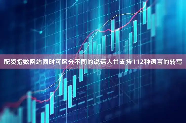 配资指数网站同时可区分不同的说话人并支持112种语言的转写